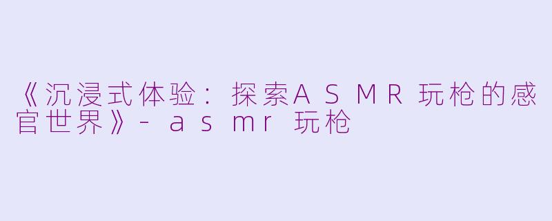 《沉浸式体验：探索ASMR玩枪的感官世界》-asmr玩枪