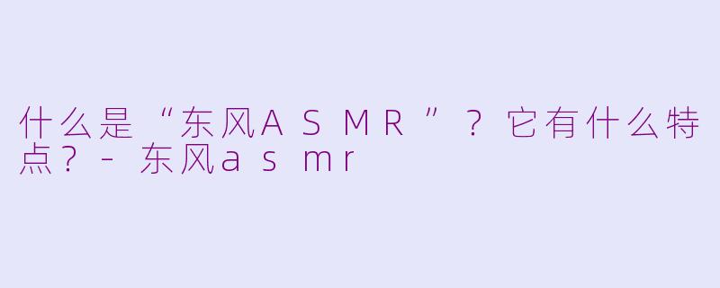 什么是“东风ASMR”？它有什么特点？-东风asmr