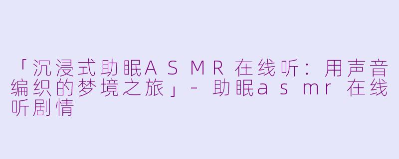 「沉浸式助眠ASMR在线听：用声音编织的梦境之旅」-助眠asmr在线听剧情