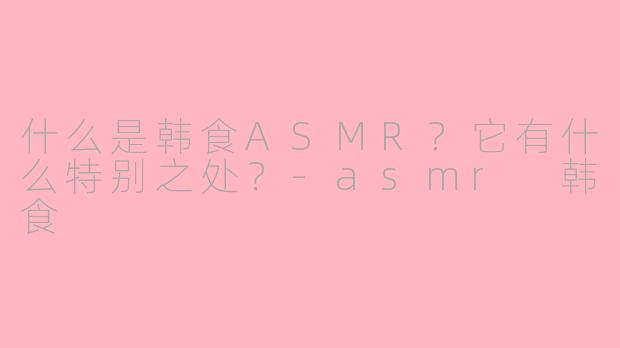 什么是韩食ASMR？它有什么特别之处？-asmr 韩食
