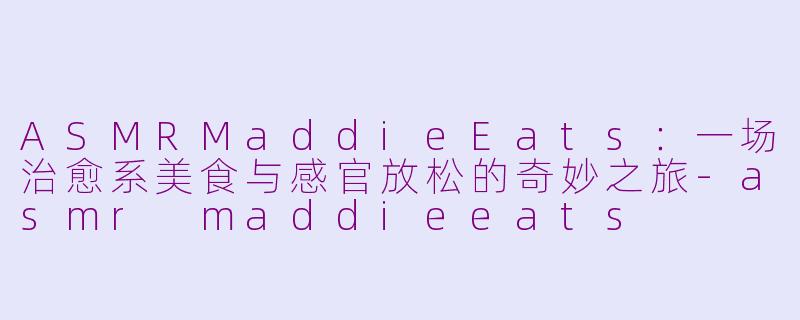 ASMRMaddieEats：一场治愈系美食与感官放松的奇妙之旅-asmr maddieeats
