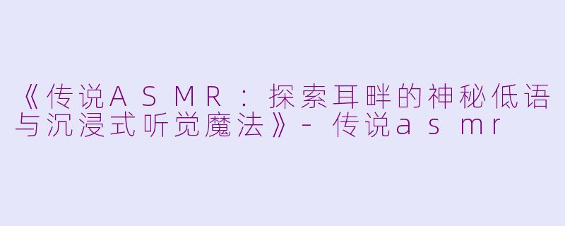《传说ASMR：探索耳畔的神秘低语与沉浸式听觉魔法》-传说asmr