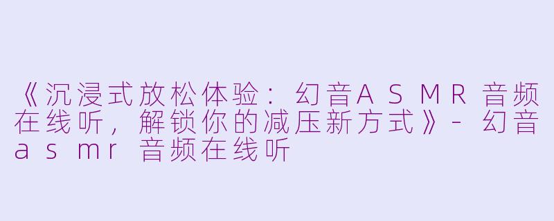 《沉浸式放松体验：幻音ASMR音频在线听，解锁你的减压新方式》-幻音asmr音频在线听