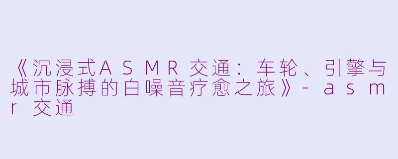 《沉浸式ASMR交通：车轮、引擎与城市脉搏的白噪音疗愈之旅》-asmr交通