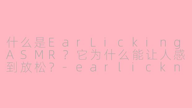 什么是EarLickingASMR？它为什么能让人感到放松？-earlickng asmr