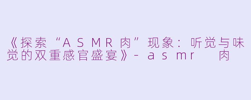 《探索“ASMR肉”现象：听觉与味觉的双重感官盛宴》-asmr 肉