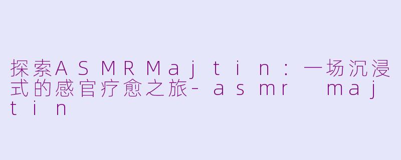 探索ASMRMajtin：一场沉浸式的感官疗愈之旅-asmr majtin