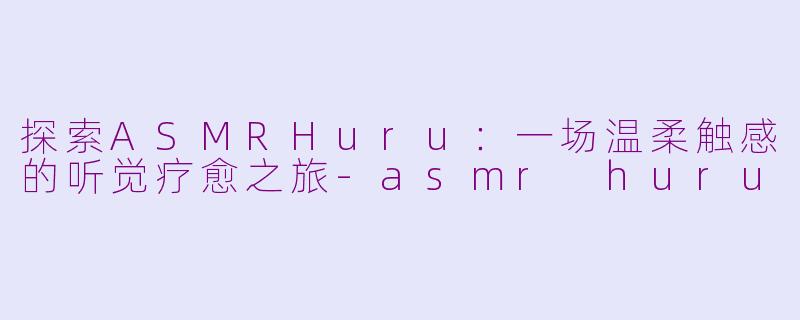 探索ASMRHuru：一场温柔触感的听觉疗愈之旅-asmr huru