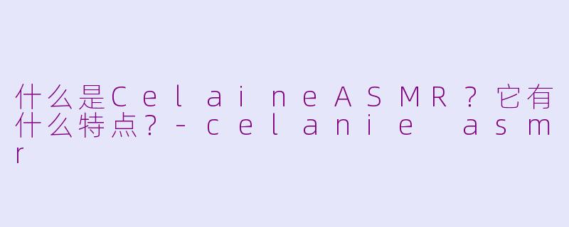 什么是CelaineASMR？它有什么特点？-celanie asmr