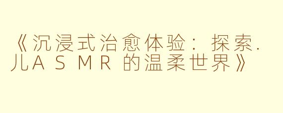《沉浸式治愈体验：探索.儿ASMR的温柔世界》