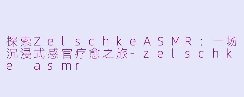 探索ZelschkeASMR：一场沉浸式感官疗愈之旅-zelschke asmr