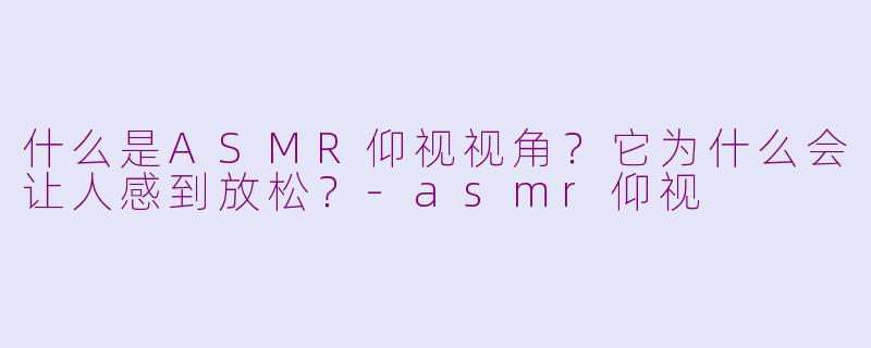 什么是ASMR仰视视角?它为什么会让人感到放松?