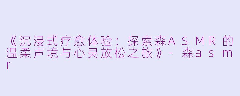 《沉浸式疗愈体验：探索森ASMR的温柔声境与心灵放松之旅》-森asmr