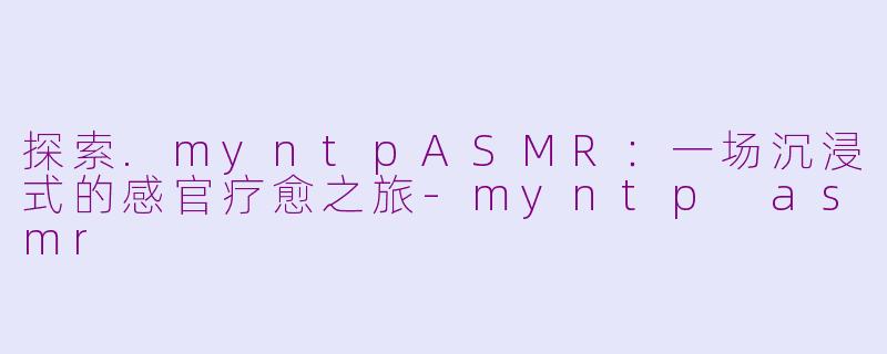 探索.myntpASMR：一场沉浸式的感官疗愈之旅-myntp asmr