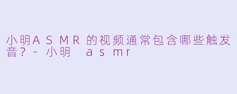 小明ASMR的视频通常包含哪些触发音？-小明 asmr