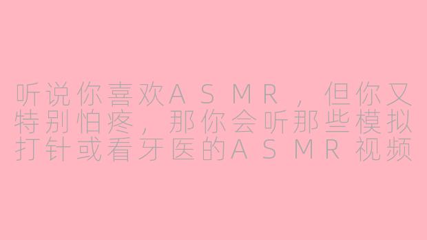 听说你喜欢ASMR，但你又特别怕疼，那你会听那些模拟打针或看牙医的ASMR视频吗？