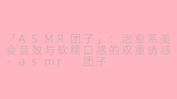 「ASMR团子」：治愈系美食音效与软糯口感的双重诱惑-asmr 团子