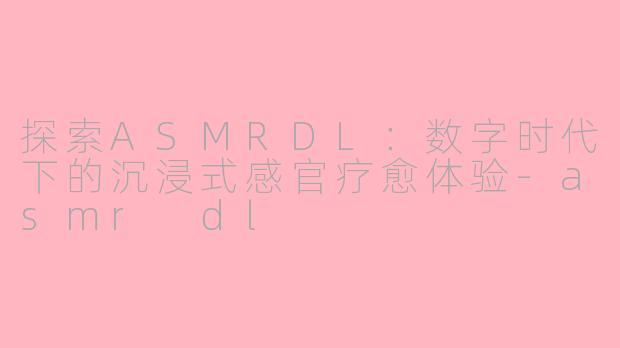 探索ASMRDL：数字时代下的沉浸式感官疗愈体验-asmr dl