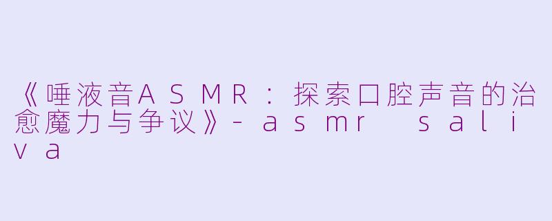 《唾液音ASMR：探索口腔声音的治愈魔力与争议》-asmr saliva
