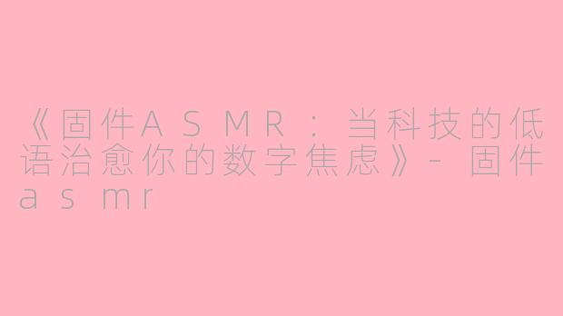 《固件ASMR：当科技的低语治愈你的数字焦虑》-固件asmr