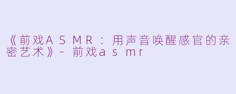 《前戏ASMR：用声音唤醒感官的亲密艺术》-前戏asmr