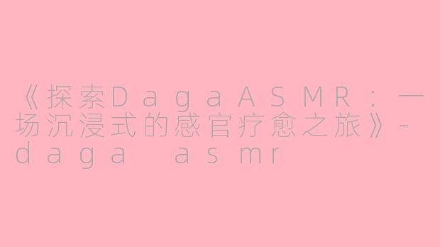 《探索DagaASMR：一场沉浸式的感官疗愈之旅》-daga asmr