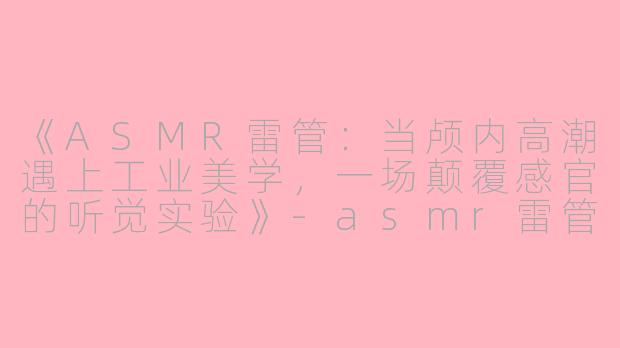 《ASMR雷管：当颅内高潮遇上工业美学，一场颠覆感官的听觉实验》-asmr雷管