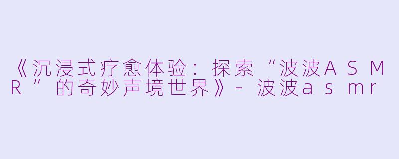 《沉浸式疗愈体验：探索“波波ASMR”的奇妙声境世界》-波波asmr