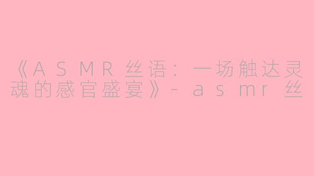 《ASMR丝语：一场触达灵魂的感官盛宴》-asmr丝