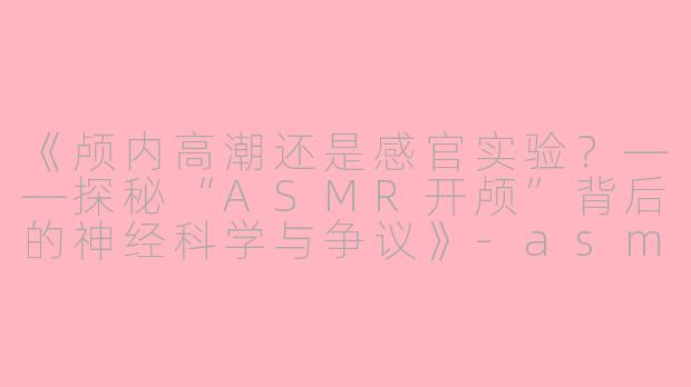 《颅内高潮还是感官实验？——探秘“ASMR开颅”背后的神经科学与争议》-asmr开颅