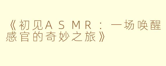 《初见ASMR：一场唤醒感官的奇妙之旅》