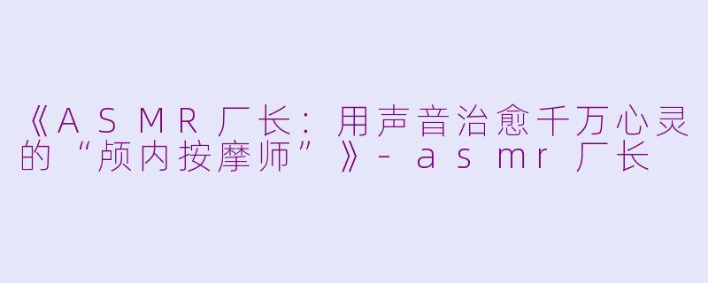 《ASMR厂长：用声音治愈千万心灵的“颅内按摩师”》-asmr厂长