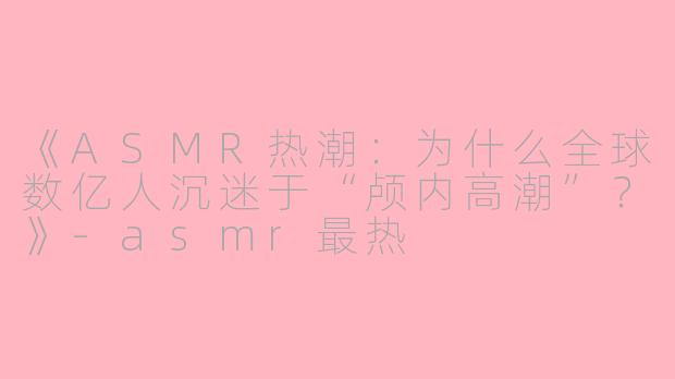 《ASMR热潮：为什么全球数亿人沉迷于“颅内高潮”？》-asmr最热