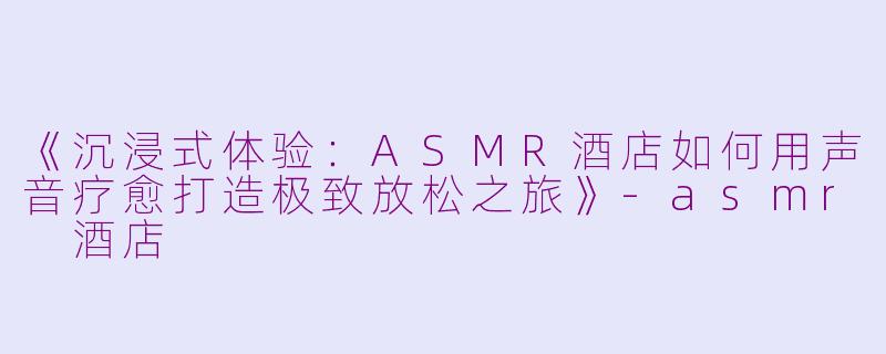 《沉浸式体验：ASMR酒店如何用声音疗愈打造极致放松之旅》-asmr 酒店