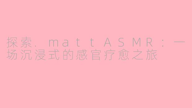 探索.mattASMR：一场沉浸式的感官疗愈之旅
