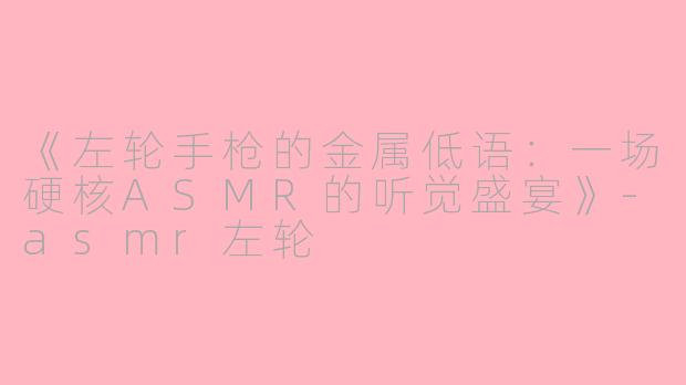 《左轮手枪的金属低语：一场硬核ASMR的听觉盛宴》-asmr左轮
