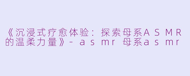 《沉浸式疗愈体验：探索母系ASMR的温柔力量》-asmr母系asmr