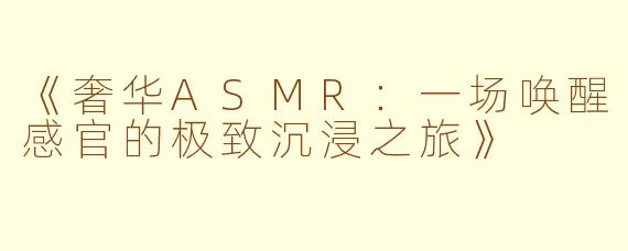 《奢华ASMR：一场唤醒感官的极致沉浸之旅》