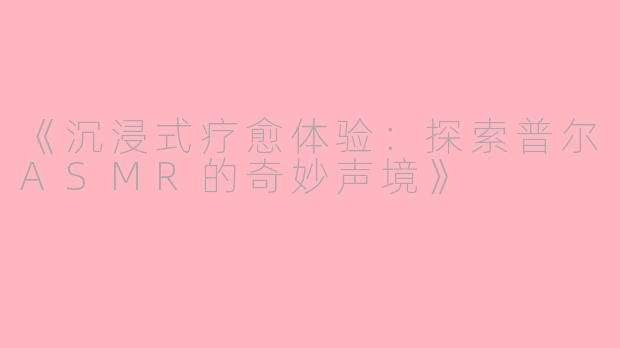 《沉浸式疗愈体验：探索普尔ASMR的奇妙声境》
