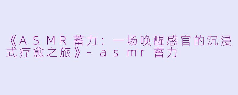 《ASMR蓄力：一场唤醒感官的沉浸式疗愈之旅》-asmr蓄力