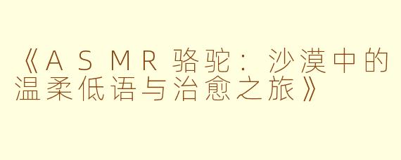 《ASMR骆驼：沙漠中的温柔低语与治愈之旅》