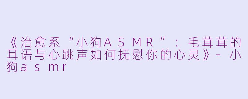 《治愈系“小狗ASMR”：毛茸茸的耳语与心跳声如何抚慰你的心灵》-小狗asmr