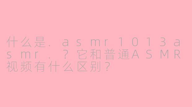 什么是.asmr1013asmr.？它和普通ASMR视频有什么区别？
