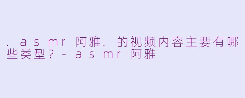 .asmr阿雅.的视频内容主要有哪些类型？-asmr阿雅