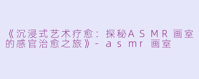 《沉浸式艺术疗愈：探秘ASMR画室的感官治愈之旅》-asmr画室