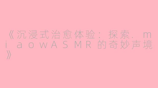 《沉浸式治愈体验：探索.miaowASMR的奇妙声境》