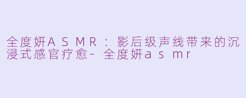 全度妍ASMR：影后级声线带来的沉浸式感官疗愈-全度妍asmr
