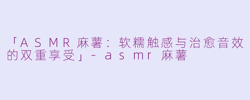 「ASMR麻薯：软糯触感与治愈音效的双重享受」-asmr麻薯