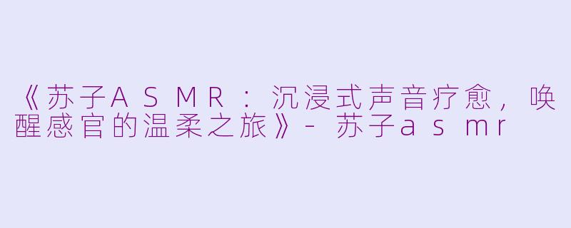《苏子ASMR：沉浸式声音疗愈，唤醒感官的温柔之旅》-苏子asmr