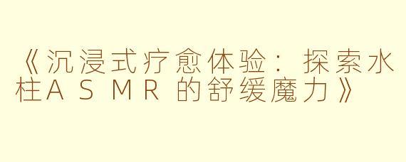 《沉浸式疗愈体验：探索水柱ASMR的舒缓魔力》